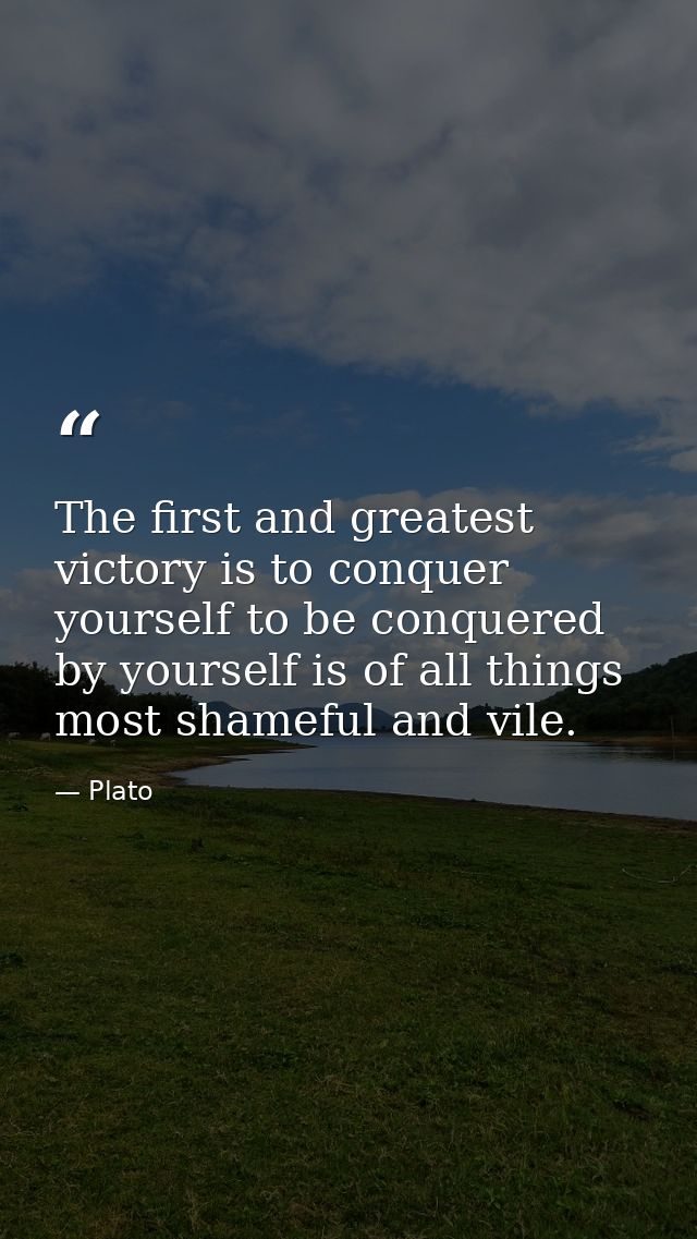 The first and greatest victory is to conquer yourself to be conquered by yourself is of all things most shameful and vil — Plato