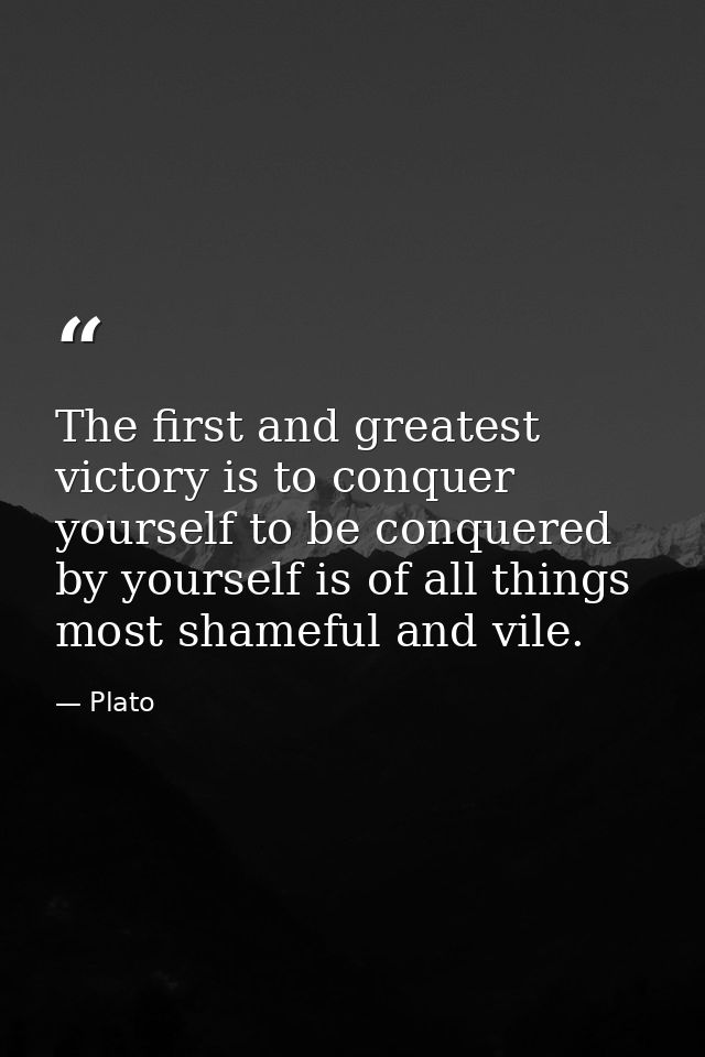 The first and greatest victory is to conquer yourself to be conquered by yourself is of all things most shameful and vil — Plato