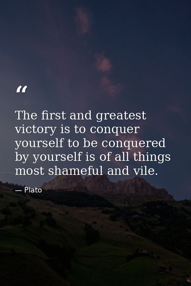 The first and greatest victory is to conquer yourself to be conquered by yourself is of all things most shameful and vil — Plato