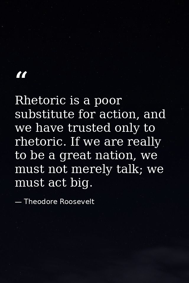 Rhetoric is a poor substitute for action, and we have trusted only to rhetoric. If we are really to be a great nation, w — Theodore Roosevelt