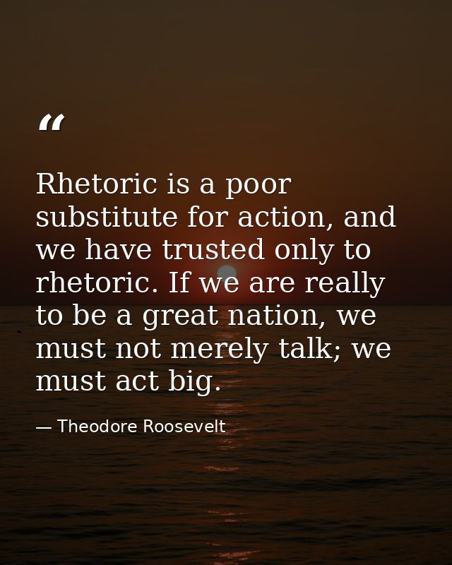 Rhetoric is a poor substitute for action, and we have trusted only to rhetoric. If we are really to be a great nation, w — Theodore Roosevelt