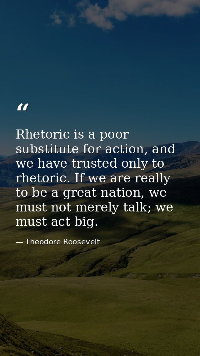 Rhetoric is a poor substitute for action, and we have trusted only to rhetoric. If we are really to be a great nation, w — Theodore Roosevelt