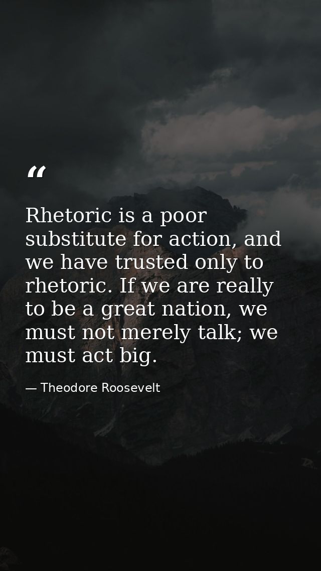 Rhetoric is a poor substitute for action, and we have trusted only to rhetoric. If we are really to be a great nation, w — Theodore Roosevelt