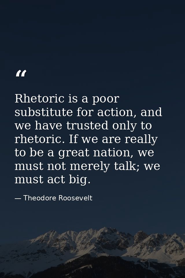 Rhetoric is a poor substitute for action, and we have trusted only to rhetoric. If we are really to be a great nation, w — Theodore Roosevelt