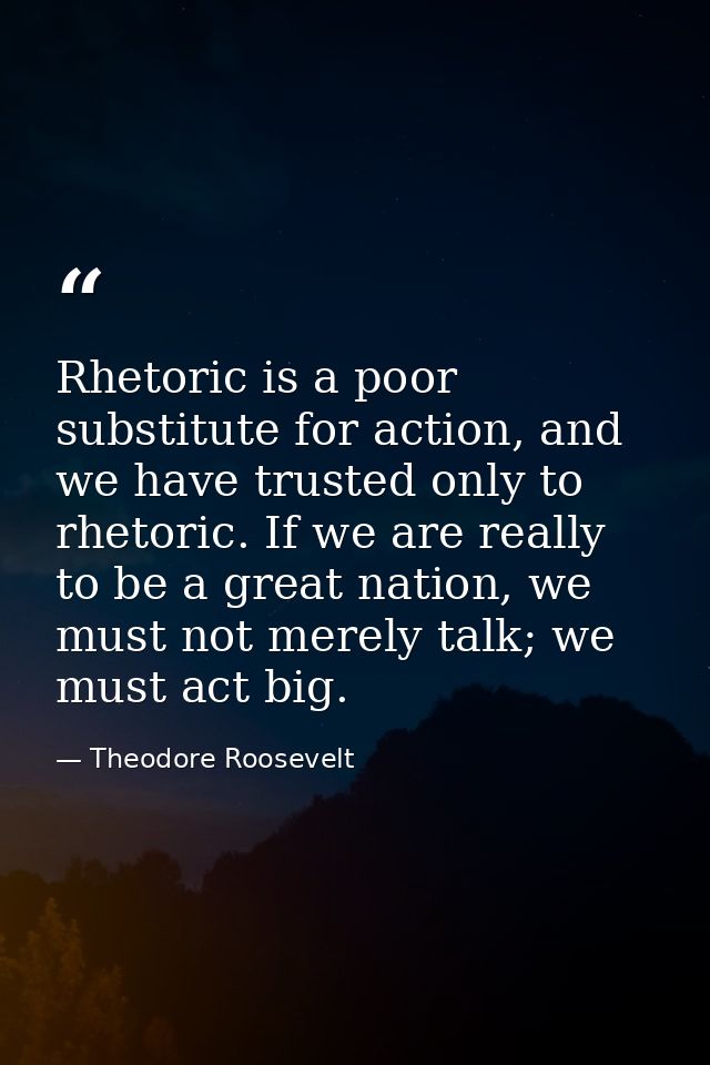 Rhetoric is a poor substitute for action, and we have trusted only to rhetoric. If we are really to be a great nation, w — Theodore Roosevelt