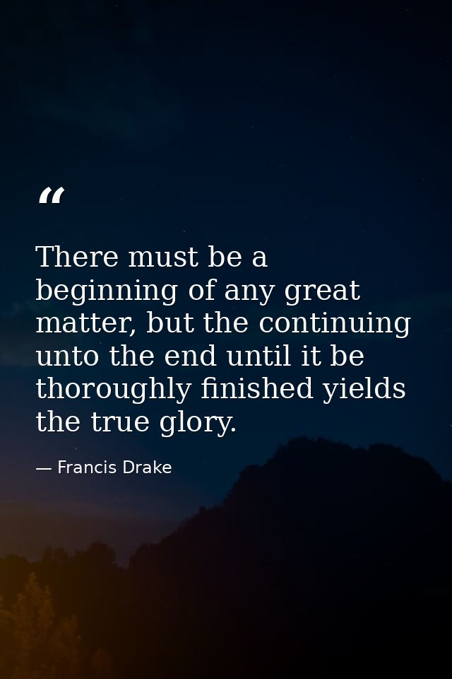 There must be a beginning of any great matter, but the continuing unto the end until it be thoroughly finished yields th — Francis Drake