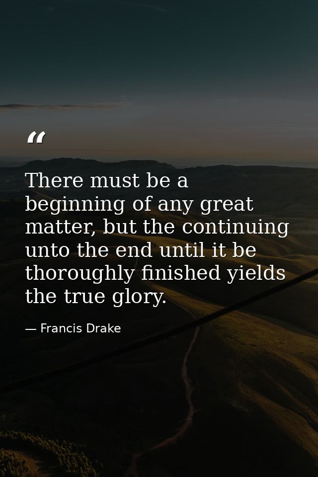 There must be a beginning of any great matter, but the continuing unto the end until it be thoroughly finished yields th — Francis Drake