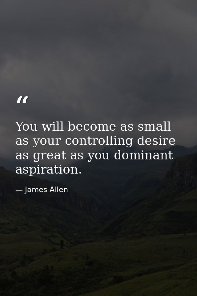 You will become as small as your controlling desire as great as you dominant aspiration. — James Allen
