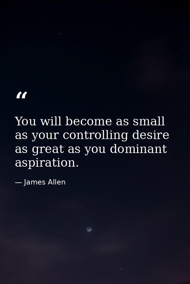 You will become as small as your controlling desire as great as you dominant aspiration. — James Allen