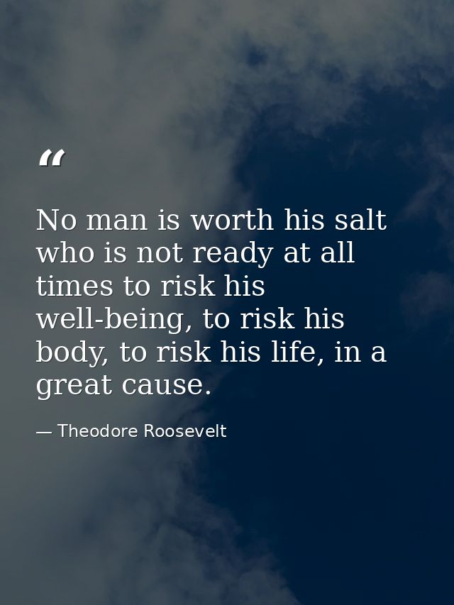 No man is worth his salt who is not ready at all times to risk his well-being, to risk his body, to risk his life, in a  — Theodore Roosevelt