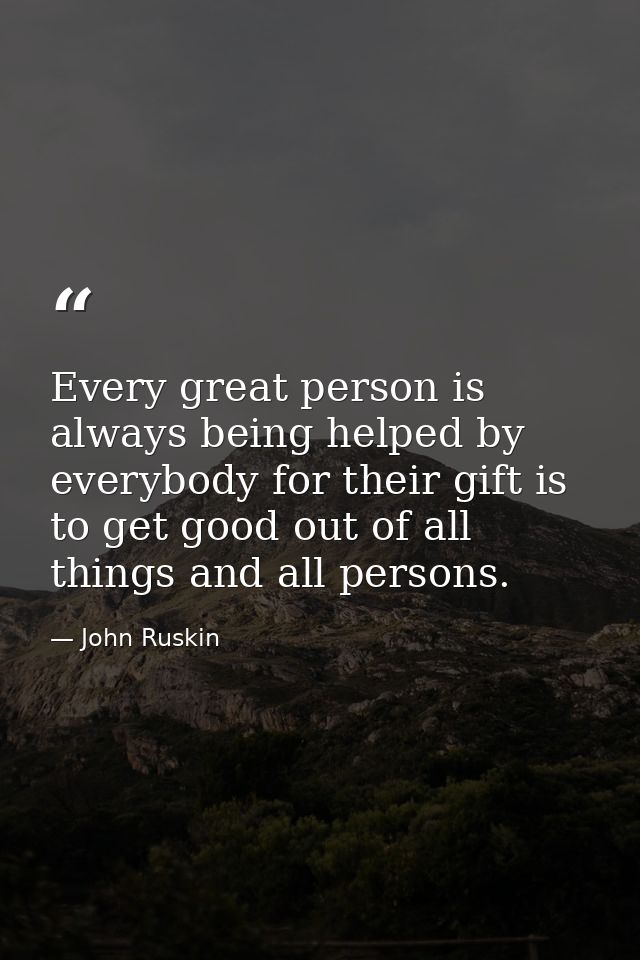Every great person is always being helped by everybody for their gift is to get good out of all things and all persons. — John Ruskin