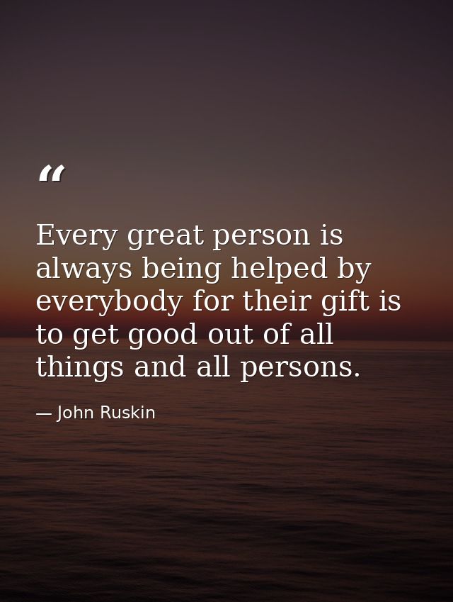 Every great person is always being helped by everybody for their gift is to get good out of all things and all persons. — John Ruskin