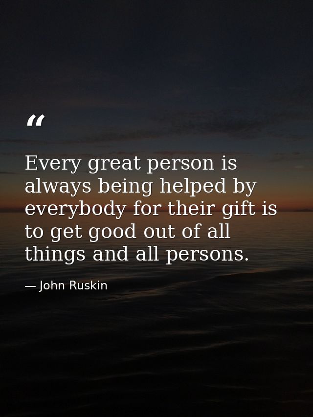 Every great person is always being helped by everybody for their gift is to get good out of all things and all persons. — John Ruskin