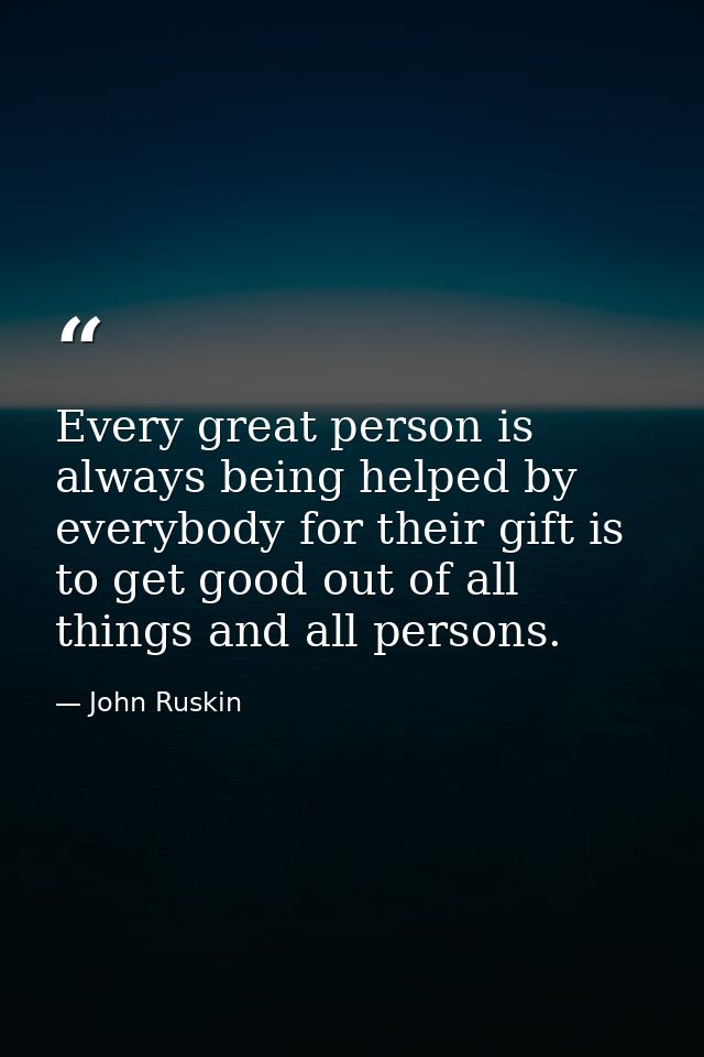 Every great person is always being helped by everybody for their gift is to get good out of all things and all persons. — John Ruskin