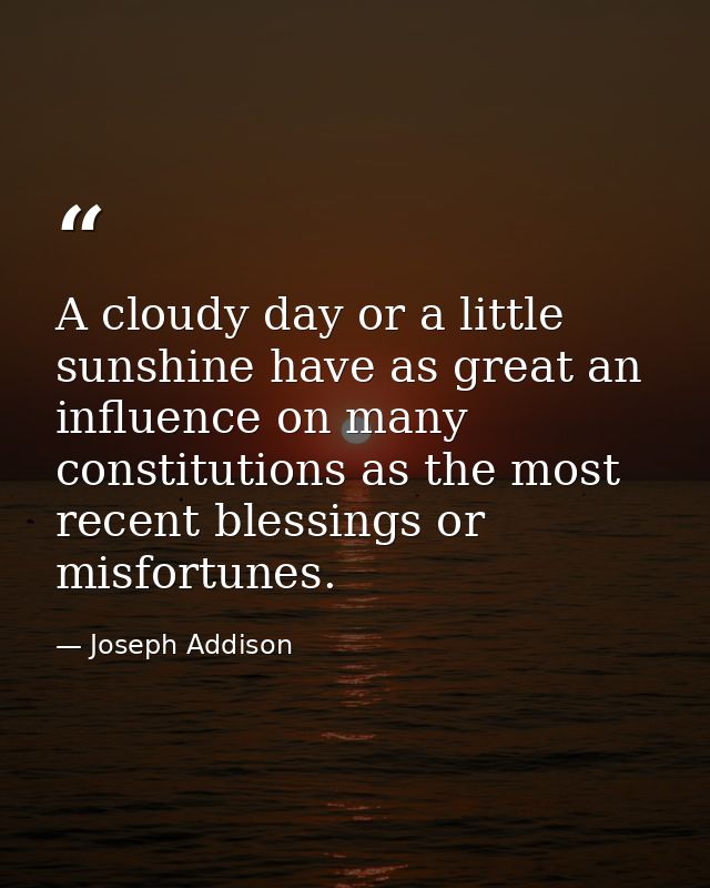 A cloudy day or a little sunshine have as great an influence on many constitutions as the most recent blessings or misfo — Joseph Addison