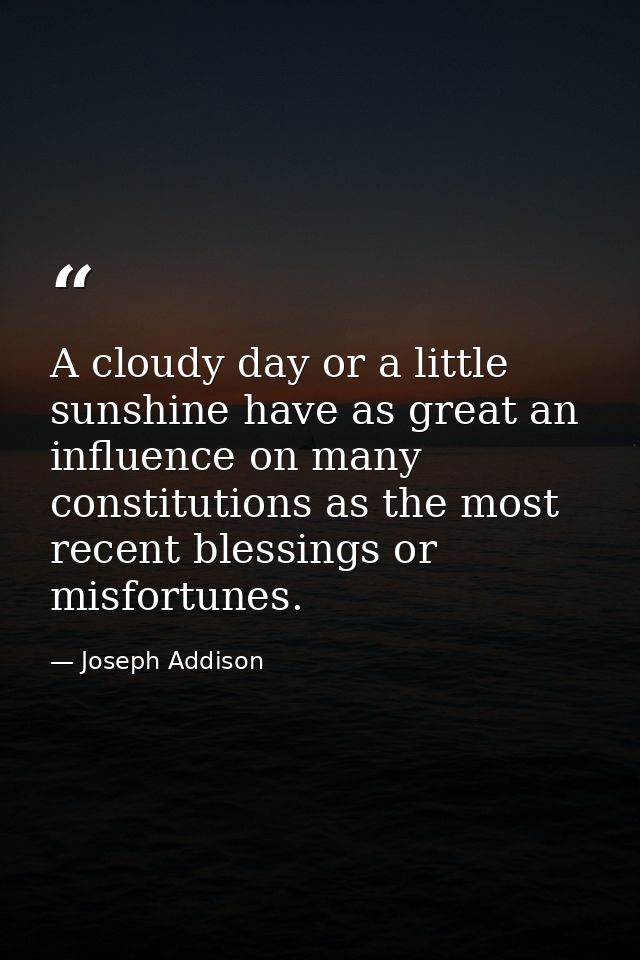 A cloudy day or a little sunshine have as great an influence on many constitutions as the most recent blessings or misfo — Joseph Addison