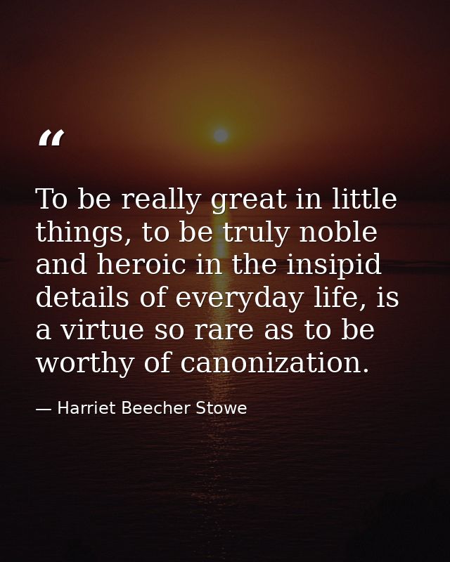 To be really great in little things, to be truly noble and heroic in the insipid details of everyday life, is a virtue s — Harriet Beecher Stowe