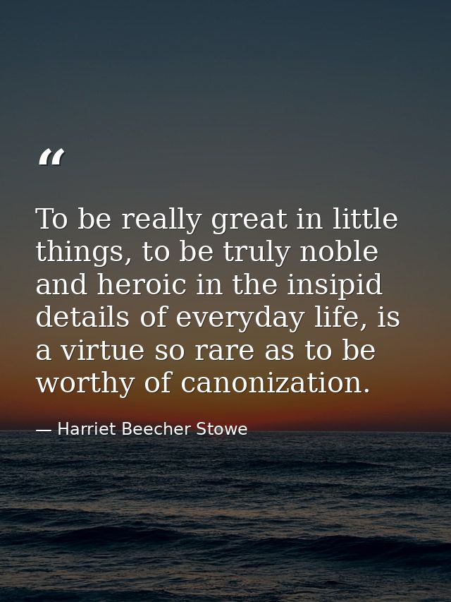 To be really great in little things, to be truly noble and heroic in the insipid details of everyday life, is a virtue s — Harriet Beecher Stowe