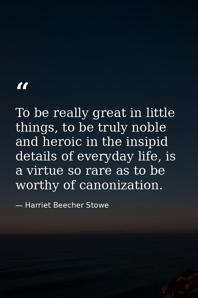 To be really great in little things, to be truly noble and heroic in the insipid details of everyday life, is a virtue s — Harriet Beecher Stowe
