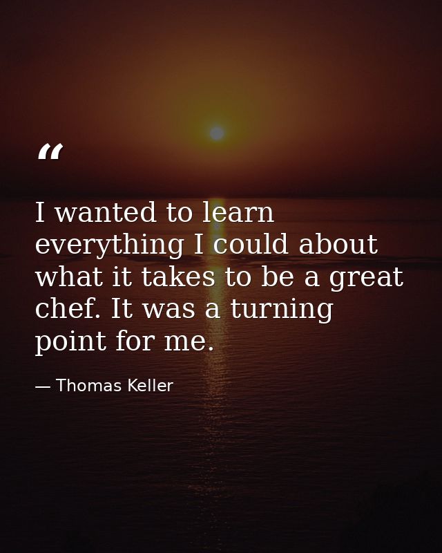 I wanted to learn everything I could about what it takes to be a great chef. It was a turning point for me. — Thomas Keller