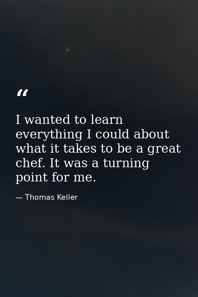 I wanted to learn everything I could about what it takes to be a great chef. It was a turning point for me. — Thomas Keller