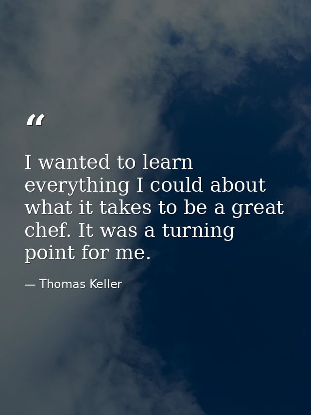 I wanted to learn everything I could about what it takes to be a great chef. It was a turning point for me. — Thomas Keller
