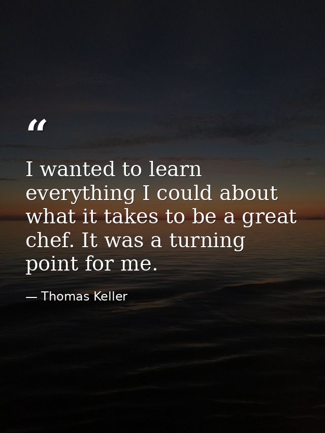 I wanted to learn everything I could about what it takes to be a great chef. It was a turning point for me. — Thomas Keller