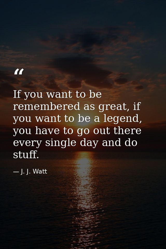 If you want to be remembered as great, if you want to be a legend, you have to go out there every single day and do stuf — J. J. Watt