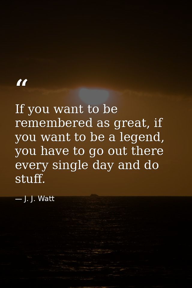 If you want to be remembered as great, if you want to be a legend, you have to go out there every single day and do stuf — J. J. Watt