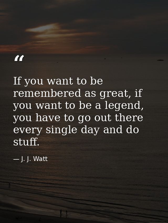 If you want to be remembered as great, if you want to be a legend, you have to go out there every single day and do stuf — J. J. Watt