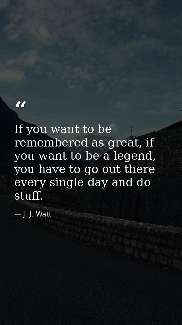 If you want to be remembered as great, if you want to be a legend, you have to go out there every single day and do stuf — J. J. Watt