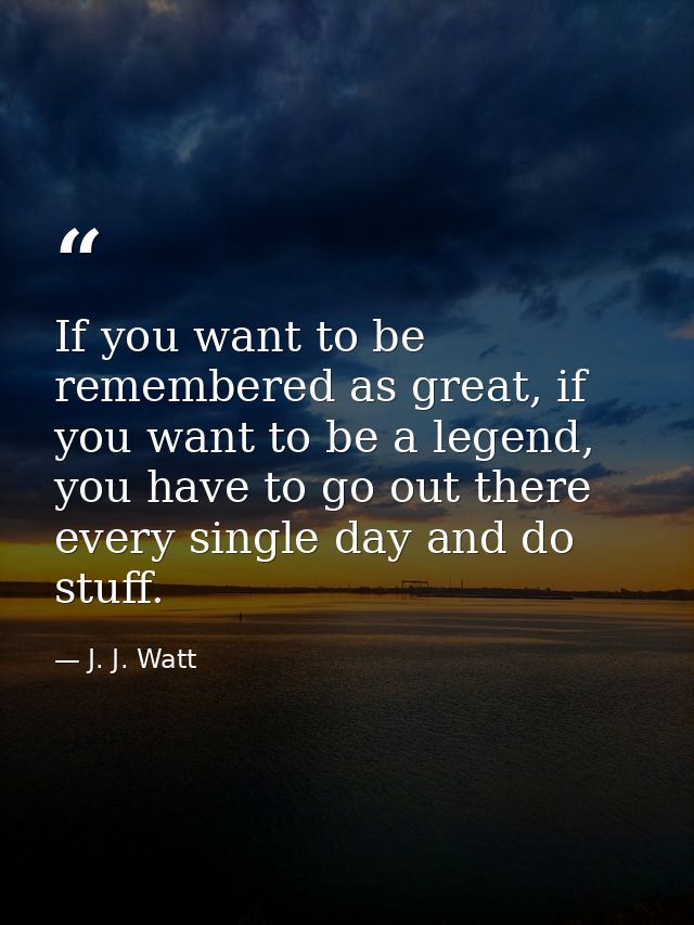 If you want to be remembered as great, if you want to be a legend, you have to go out there every single day and do stuf — J. J. Watt