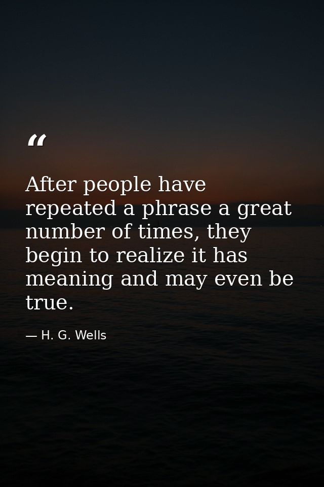 After people have repeated a phrase a great number of times, they begin to realize it has meaning and may even be true. — H. G. Wells