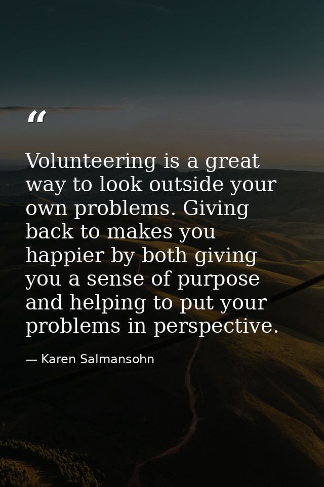 Volunteering is a great way to look outside your own problems. Giving back to makes you happier by both giving you a sen — Karen Salmansohn