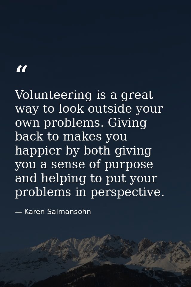 Volunteering is a great way to look outside your own problems. Giving back to makes you happier by both giving you a sen — Karen Salmansohn