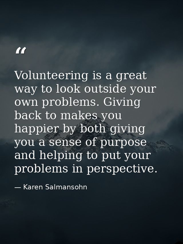 Volunteering is a great way to look outside your own problems. Giving back to makes you happier by both giving you a sen — Karen Salmansohn