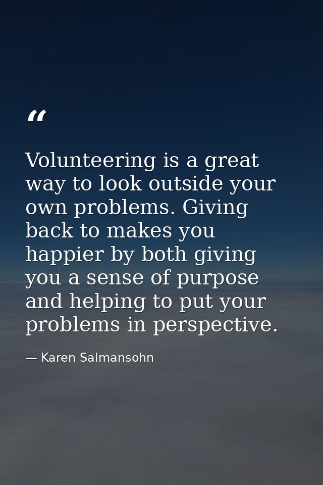 Volunteering is a great way to look outside your own problems. Giving back to makes you happier by both giving you a sen — Karen Salmansohn
