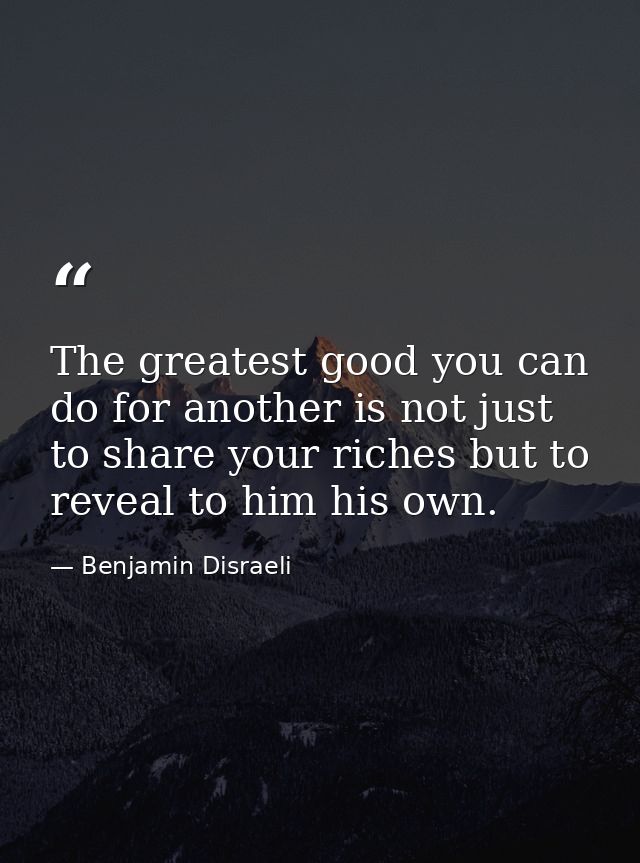 The greatest good you can do for another is not just to share your riches but to reveal to him his own. — Benjamin Disraeli