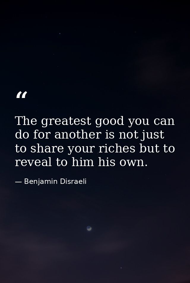 The greatest good you can do for another is not just to share your riches but to reveal to him his own. — Benjamin Disraeli