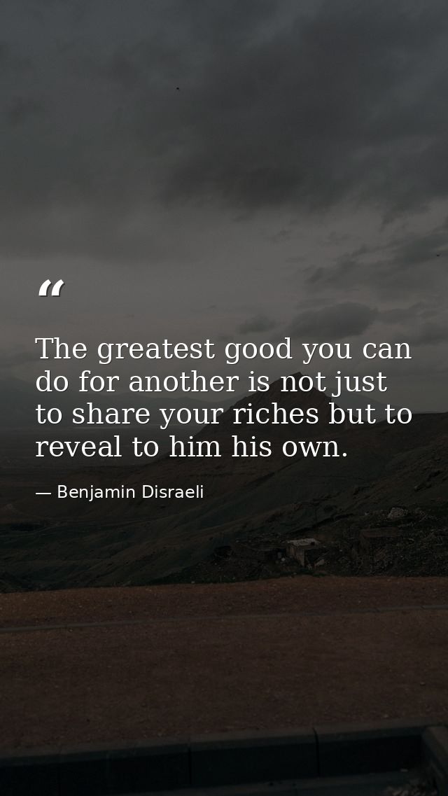 The greatest good you can do for another is not just to share your riches but to reveal to him his own. — Benjamin Disraeli