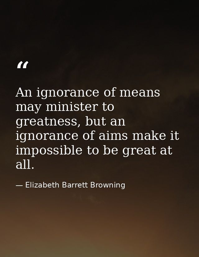 An ignorance of means may minister to greatness, but an ignorance of aims make it impossible to be great at all. — Elizabeth Barrett Browning