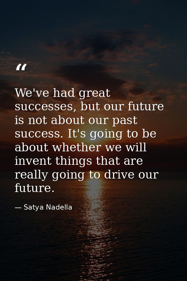 We've had great successes, but our future is not about our past success. It's going to be about whether we will invent t — Satya Nadella