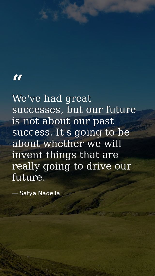 We've had great successes, but our future is not about our past success. It's going to be about whether we will invent t — Satya Nadella