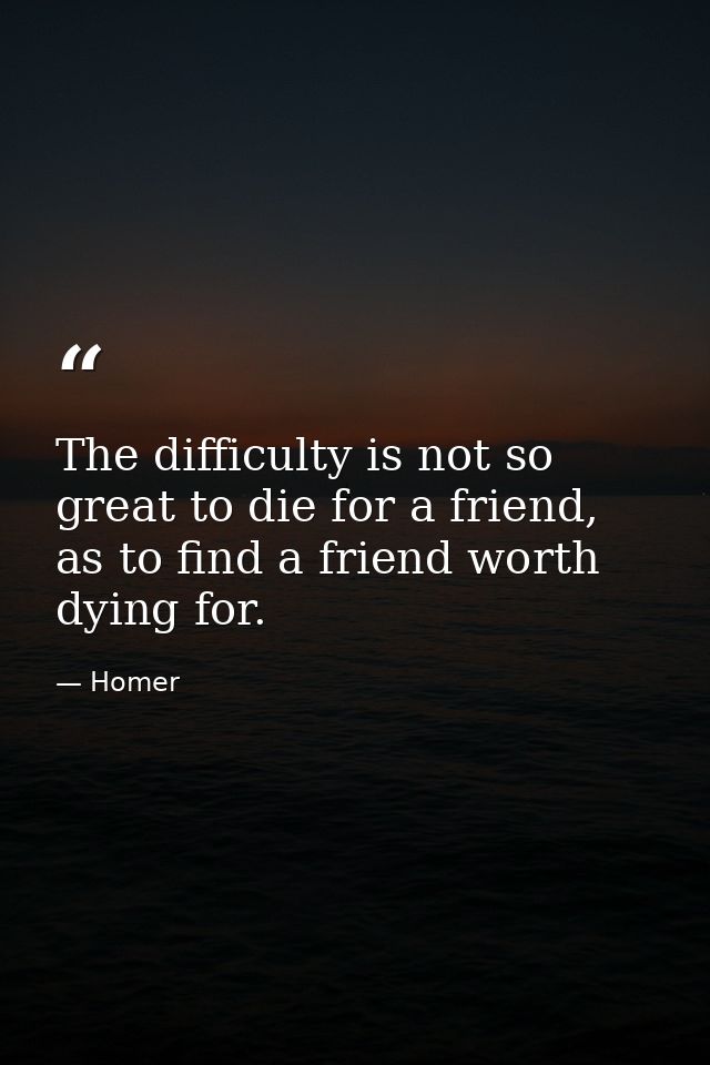 The difficulty is not so great to die for a friend, as to find a friend worth dying for. — Homer