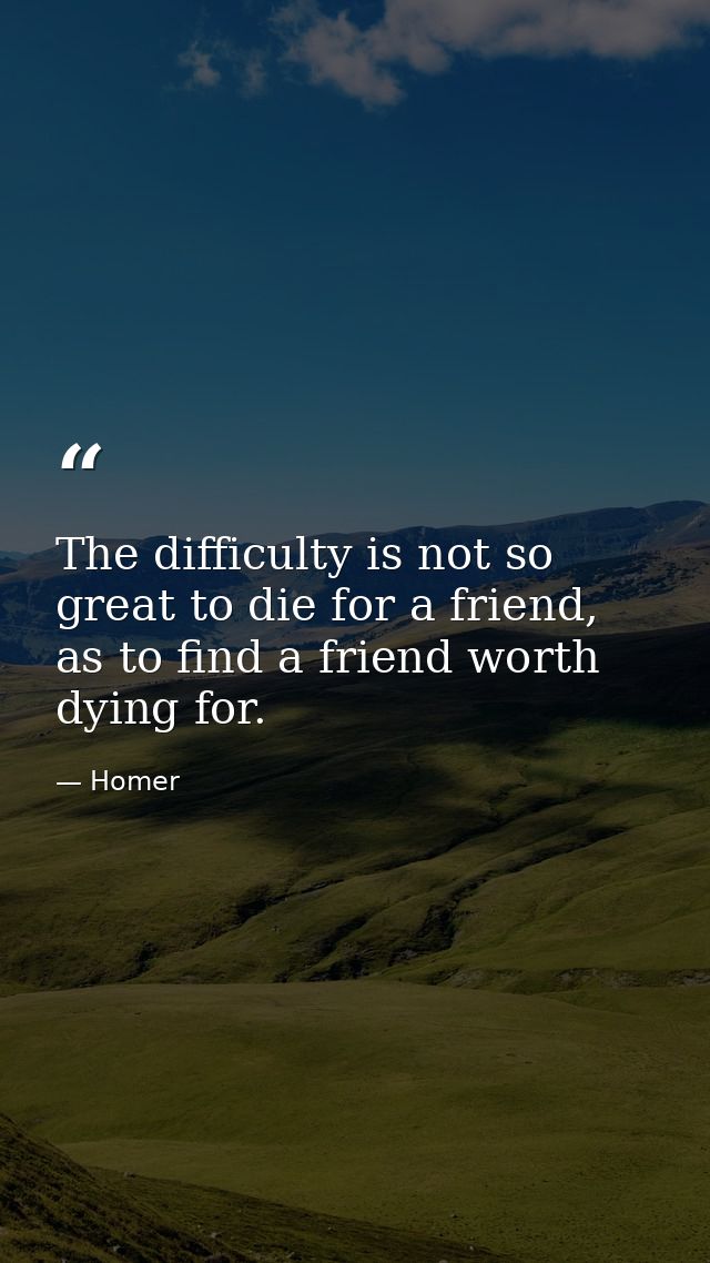 The difficulty is not so great to die for a friend, as to find a friend worth dying for. — Homer