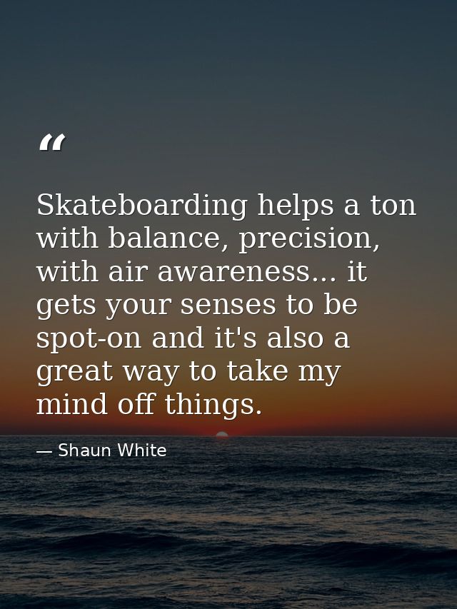 Skateboarding helps a ton with balance, precision, with air awareness... it gets your senses to be spot-on and it's also — Shaun White