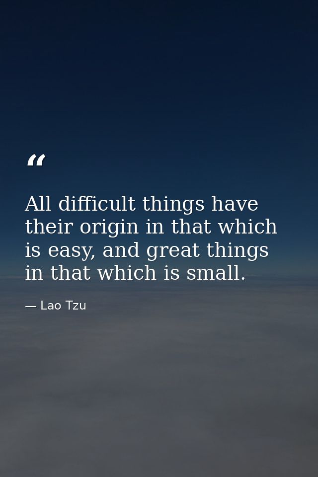 All difficult things have their origin in that which is easy, and great things in that which is small. — Lao Tzu