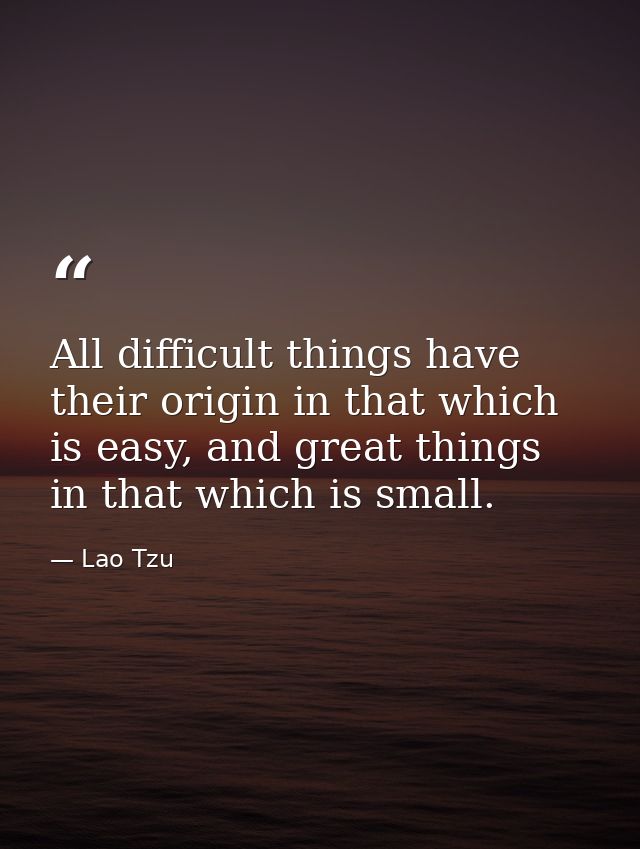All difficult things have their origin in that which is easy, and great things in that which is small. — Lao Tzu