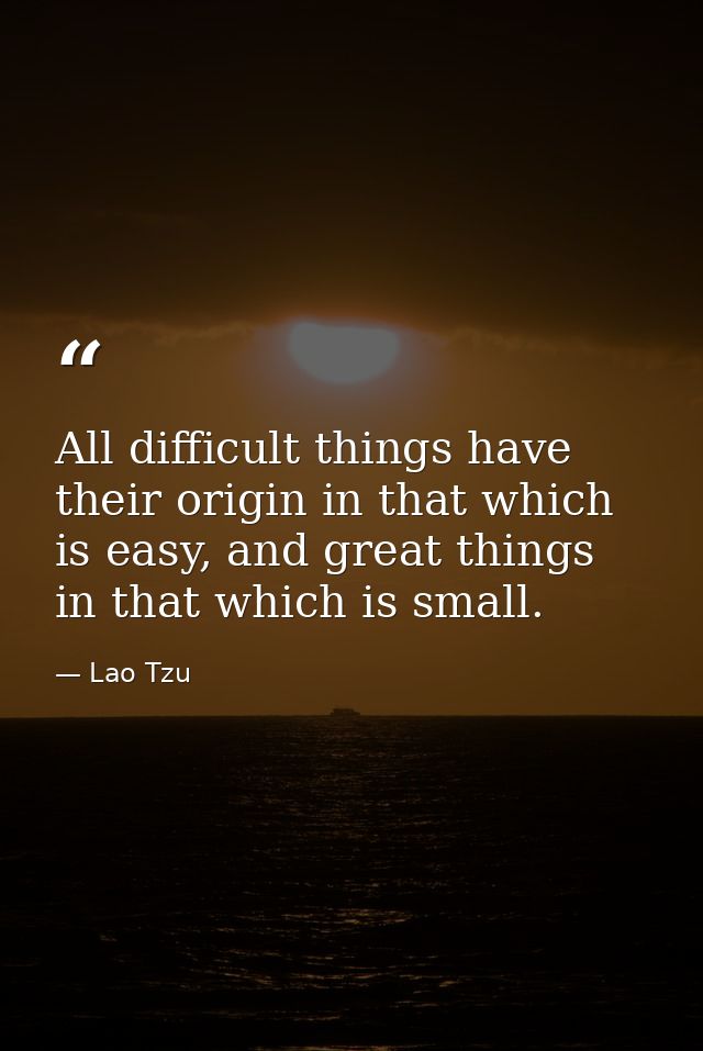 All difficult things have their origin in that which is easy, and great things in that which is small. — Lao Tzu