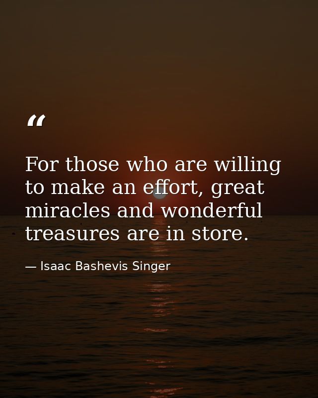 For those who are willing to make an effort, great miracles and wonderful treasures are in store. — Isaac Bashevis Singer